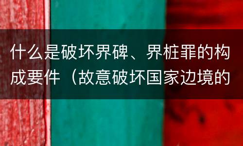 什么是破坏界碑、界桩罪的构成要件（故意破坏国家边境的界碑）