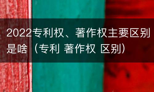 2022专利权、著作权主要区别是啥（专利 著作权 区别）