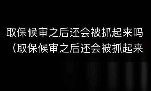 取保候审之后还会被抓起来吗（取保候审之后还会被抓起来吗知乎）