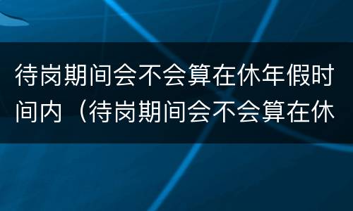 待岗期间会不会算在休年假时间内（待岗期间会不会算在休年假时间内呢）