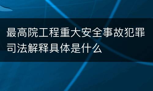 最高院工程重大安全事故犯罪司法解释具体是什么