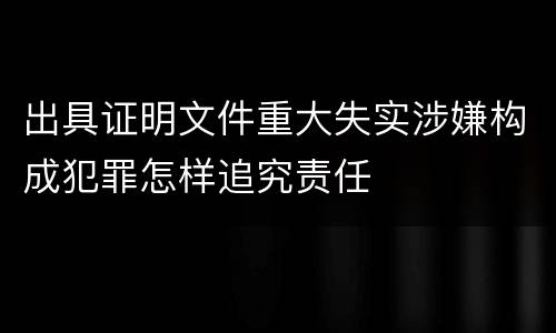 出具证明文件重大失实涉嫌构成犯罪怎样追究责任