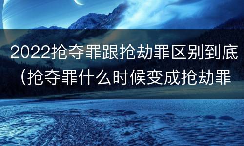 2022抢夺罪跟抢劫罪区别到底（抢夺罪什么时候变成抢劫罪）