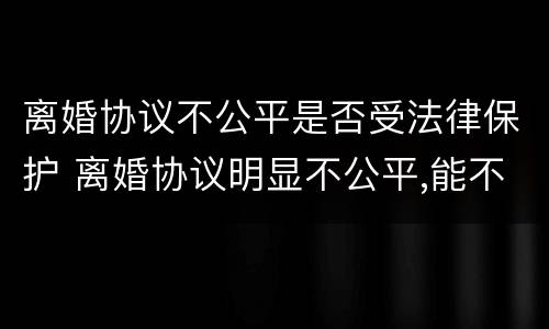 离婚协议不公平是否受法律保护 离婚协议明显不公平,能不能反悔