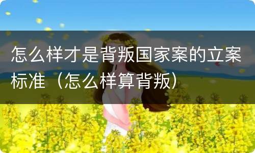 怎么样才是背叛国家案的立案标准（怎么样算背叛）