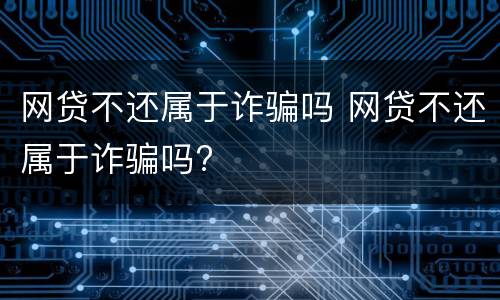 网贷不还属于诈骗吗 网贷不还属于诈骗吗?