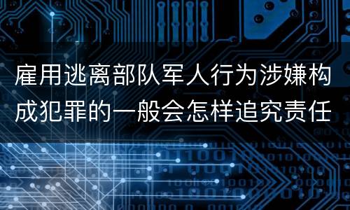 雇用逃离部队军人行为涉嫌构成犯罪的一般会怎样追究责任