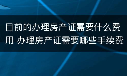 目前的办理房产证需要什么费用 办理房产证需要哪些手续费