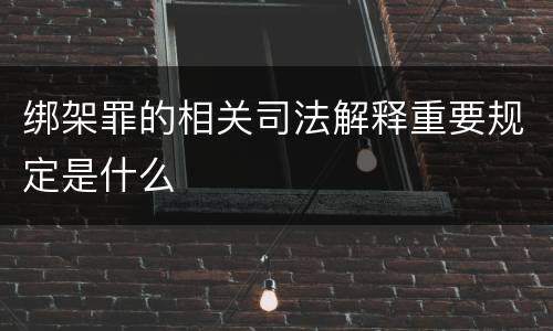 绑架罪的相关司法解释重要规定是什么