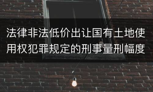 法律非法低价出让国有土地使用权犯罪规定的刑事量刑幅度有哪些