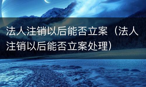 法人注销以后能否立案（法人注销以后能否立案处理）