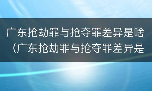 广东抢劫罪与抢夺罪差异是啥（广东抢劫罪与抢夺罪差异是啥区别）