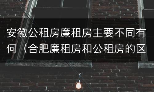 安徽公租房廉租房主要不同有何（合肥廉租房和公租房的区别）