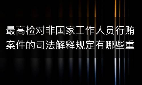 最高检对非国家工作人员行贿案件的司法解释规定有哪些重要内容