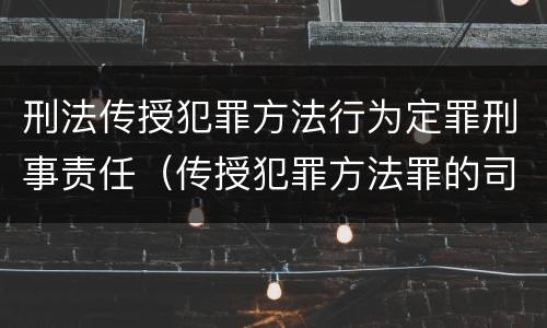 刑法传授犯罪方法行为定罪刑事责任（传授犯罪方法罪的司法解释）