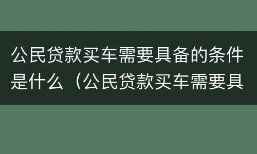 公民贷款买车需要具备的条件是什么（公民贷款买车需要具备的条件是什么呢）