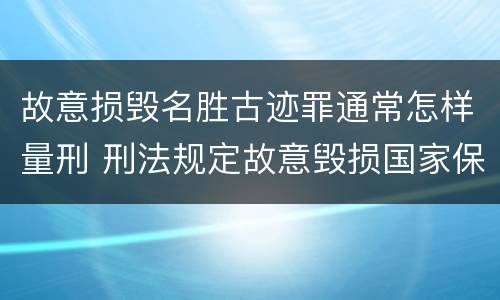 故意损毁名胜古迹罪通常怎样量刑 刑法规定故意毁损国家保护的名胜古迹情节严重的处