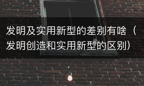 发明及实用新型的差别有啥（发明创造和实用新型的区别）