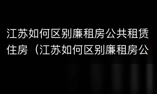 江苏如何区别廉租房公共租赁住房（江苏如何区别廉租房公共租赁住房和住房）