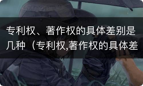 专利权、著作权的具体差别是几种（专利权,著作权的具体差别是几种情况）