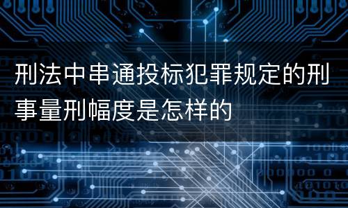 刑法中串通投标犯罪规定的刑事量刑幅度是怎样的