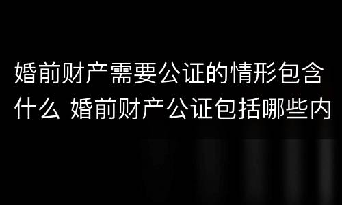 婚前财产需要公证的情形包含什么 婚前财产公证包括哪些内容