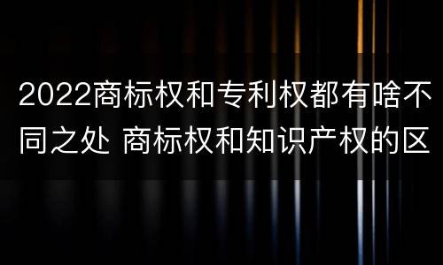 2022商标权和专利权都有啥不同之处 商标权和知识产权的区别