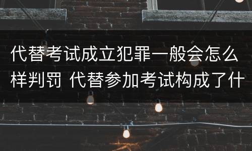 代替考试成立犯罪一般会怎么样判罚 代替参加考试构成了什么犯罪