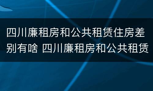 四川廉租房和公共租赁住房差别有啥 四川廉租房和公共租赁住房差别有啥不一样