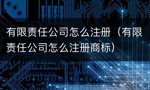 有限责任公司怎么注册（有限责任公司怎么注册商标）