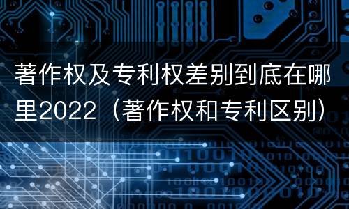 著作权及专利权差别到底在哪里2022（著作权和专利区别）