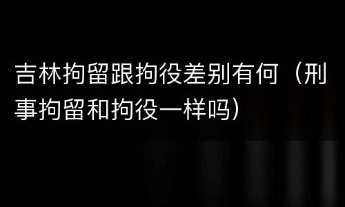 吉林拘留跟拘役差别有何（刑事拘留和拘役一样吗）