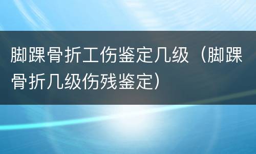 脚踝骨折工伤鉴定几级（脚踝骨折几级伤残鉴定）