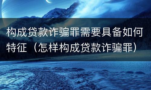 构成贷款诈骗罪需要具备如何特征（怎样构成贷款诈骗罪）