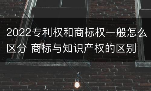2022专利权和商标权一般怎么区分 商标与知识产权的区别