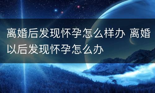 离婚后发现怀孕怎么样办 离婚以后发现怀孕怎么办
