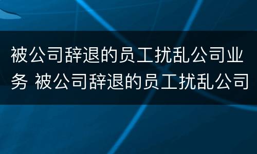 被公司辞退的员工扰乱公司业务 被公司辞退的员工扰乱公司业务怎么处理