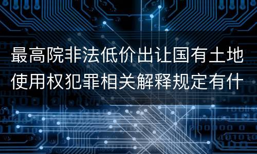 最高院非法低价出让国有土地使用权犯罪相关解释规定有什么主要内容