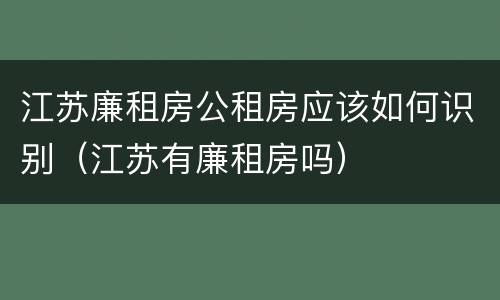 江苏廉租房公租房应该如何识别（江苏有廉租房吗）
