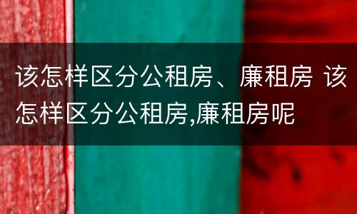 该怎样区分公租房、廉租房 该怎样区分公租房,廉租房呢
