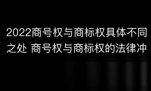 2022商号权与商标权具体不同之处 商号权与商标权的法律冲突与解决