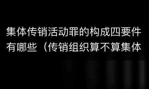 集体传销活动罪的构成四要件有哪些（传销组织算不算集体）