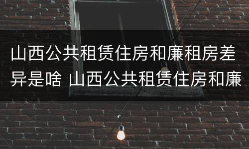 山西公共租赁住房和廉租房差异是啥 山西公共租赁住房和廉租房差异是啥