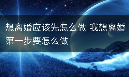 想离婚应该先怎么做 我想离婚第一步要怎么做