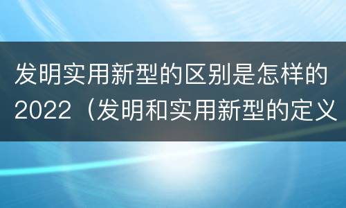 发明实用新型的区别是怎样的2022（发明和实用新型的定义）