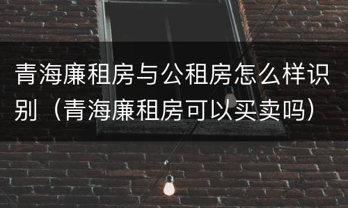 青海廉租房与公租房怎么样识别（青海廉租房可以买卖吗）