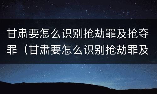 甘肃要怎么识别抢劫罪及抢夺罪（甘肃要怎么识别抢劫罪及抢夺罪呢）