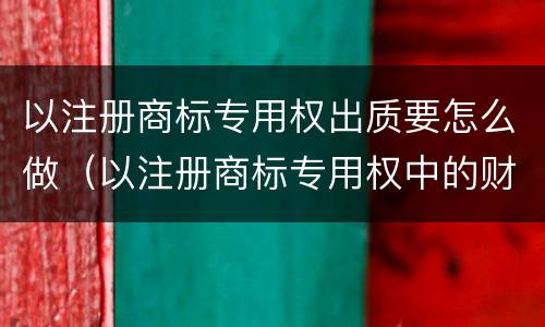 以注册商标专用权出质要怎么做（以注册商标专用权中的财产权出质的）