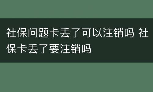社保问题卡丢了可以注销吗 社保卡丢了要注销吗