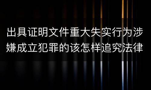 出具证明文件重大失实行为涉嫌成立犯罪的该怎样追究法律责任